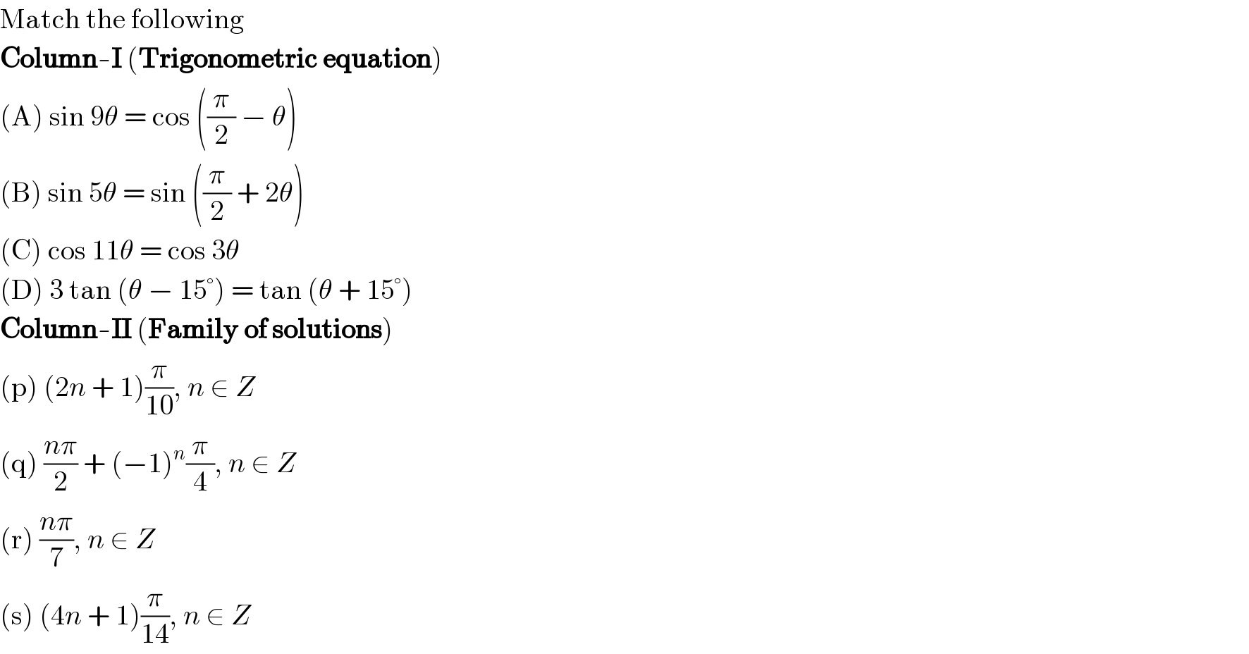 Match the following  Column-I (Trigonometric equation)  (A) sin 9θ = cos ((π/2) − θ)  (B) sin 5θ = sin ((π/2) + 2θ)  (C) cos 11θ = cos 3θ  (D) 3 tan (θ − 15°) = tan (θ + 15°)  Column-II (Family of solutions)  (p) (2n + 1)(π/(10)), n ∈ Z  (q) ((nπ)/2) + (−1)^n (π/4), n ∈ Z  (r) ((nπ)/7), n ∈ Z  (s) (4n + 1)(π/(14)), n ∈ Z  