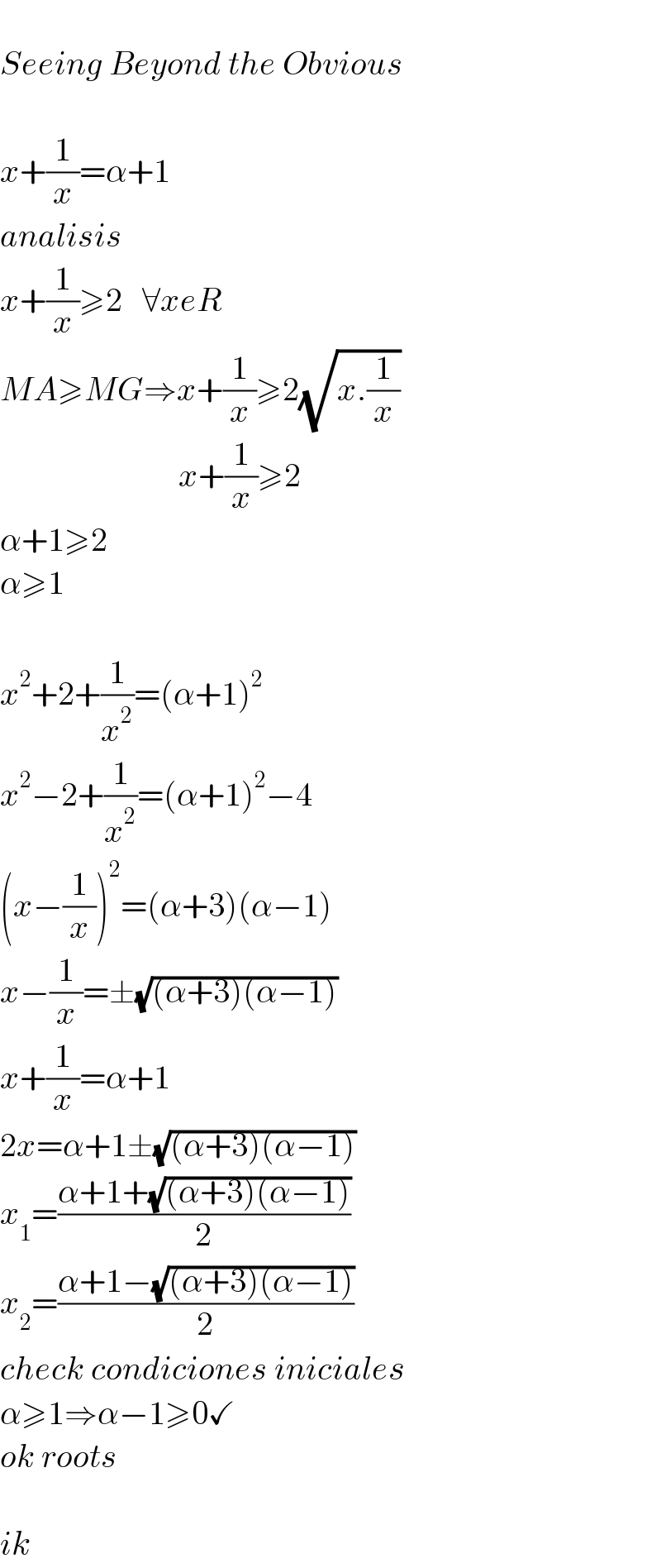   Seeing Beyond the Obvious    x+(1/x)=α+1  analisis  x+(1/x)≥2   ∀xeR  MA≥MG⇒x+(1/x)≥2(√(x.(1/x)))                             x+(1/x)≥2  α+1≥2  α≥1    x^2 +2+(1/x^2 )=(α+1)^2   x^2 −2+(1/x^2 )=(α+1)^2 −4  (x−(1/x))^2 =(α+3)(α−1)  x−(1/x)=±(√((α+3)(α−1)))  x+(1/x)=α+1  2x=α+1±(√((α+3)(α−1)))  x_1 =((α+1+(√((α+3)(α−1))))/2)  x_2 =((α+1−(√((α+3)(α−1))))/2)  check condiciones iniciales  α≥1⇒α−1≥0✓  ok roots    ik  
