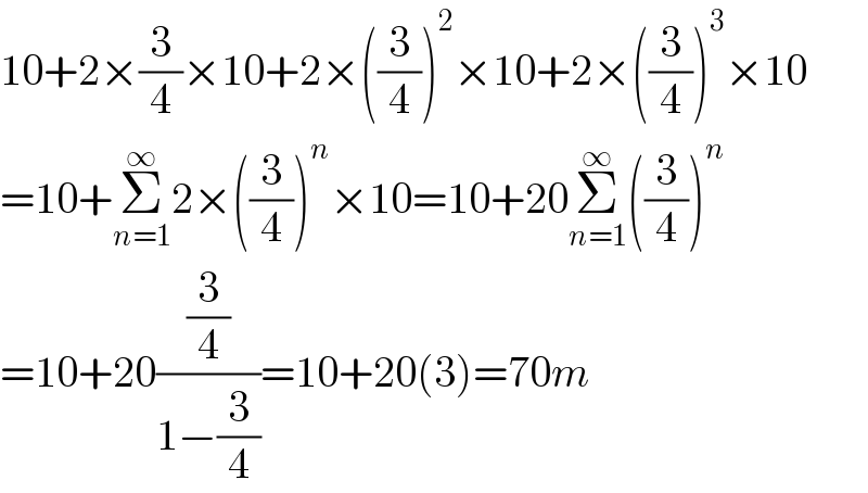 10+2×(3/4)×10+2×((3/4))^2 ×10+2×((3/4))^3 ×10  =10+Σ_(n=1) ^∞ 2×((3/4))^n ×10=10+20Σ_(n=1) ^∞ ((3/4))^n   =10+20((3/4)/(1−(3/4)))=10+20(3)=70m  