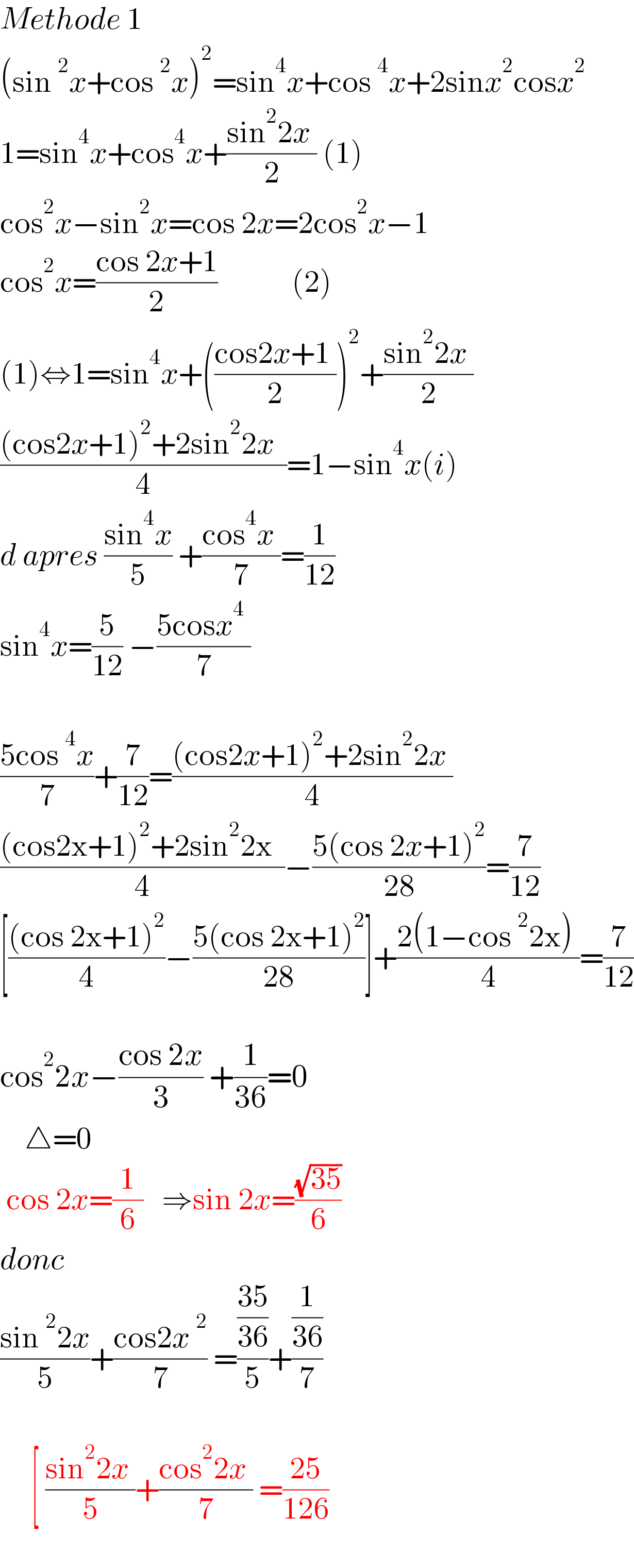 Methode 1  (sin^2 x+cos^2 x)^2 =sin^4 x+cos^4 x+2sinx^2 cosx^2   1=sin^4 x+cos^4 x+((sin^2 2x )/2) (1)  cos^2 x−sin^2 x=cos 2x=2cos^2 x−1  cos^2 x=((cos 2x+1)/2)            (2)  (1)⇔1=sin^4 x+(((cos2x+1 )/2))^2 +((sin^2 2x )/2)   (((cos2x+1)^2 +2sin^2 2x  )/4)=1−sin^4 x(i)  d apres ((sin^4 x)/5) +((cos^4 x )/7)=(1/(12))  sin^4 x=(5/(12)) −((5cosx^4  )/7)    ((5cos^4 x)/7)+(7/(12))=(((cos2x+1)^2 +2sin^2 2x )/4)  (((cos2x+1)^2 +2sin^2 2x  )/4)−((5(cos 2x+1)^2 )/(28))=(7/(12))  [(((cos 2x+1)^2 )/4)−((5(cos 2x+1)^2 )/(28))]+((2(1−cos^2 2x) )/4)=(7/(12))    cos^2 2x−((cos 2x)/3) +(1/(36))=0      △=0   cos 2x=(1/6)   ⇒sin 2x=((√(35))/6)  donc  ((sin^2 2x)/5)+((cos2x^2 )/7) =(((35)/(36))/5)+((1/(36))/7)         [ ((sin^2 2x )/5)+((cos^2 2x )/7) =((25)/(126))             
