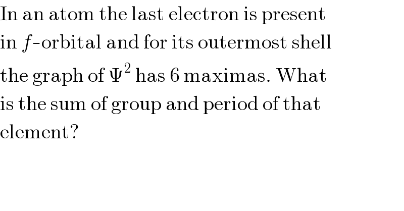 In an atom the last electron is present  in f-orbital and for its outermost shell  the graph of Ψ^2  has 6 maximas. What  is the sum of group and period of that  element?  
