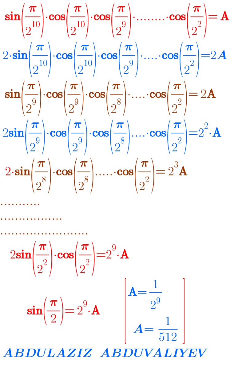   sin((𝛑/2^(10) ))∙cos((𝛑/2^(10) ))∙cos((𝛑/2^9 ))∙........∙cos((𝛑/2^2 ))= A   2∙sin((𝛑/2^(10) ))∙cos((𝛑/2^(10) ))∙cos((𝛑/2^9 ))∙....∙cos((𝛑/2^2 ))=2A    sin((𝛑/2^9 ))∙cos((𝛑/2^9 ))∙cos((𝛑/2^8 ))∙....∙cos((𝛑/2^2 ))= 2A   2sin((𝛑/2^9 ))∙cos((𝛑/2^9 ))∙cos((𝛑/2^8 ))....∙cos((𝛑/2^2 ))=2^2 ∙A    2∙sin((𝛑/2^8 ))∙cos((𝛑/2^8 )).....∙cos((𝛑/2^2 ))= 2^3 A  ...........  .................  ........................      2sin((𝛑/2^2 ))∙cos((𝛑/2^2 ))=2^9 ∙A             sin((𝛑/2))= 2^9 ∙A          [((A= (1/2^9 )     )),((  A=  (1/(512))  )) ]   ABDULAZIZ   ABDUVALIYEV  