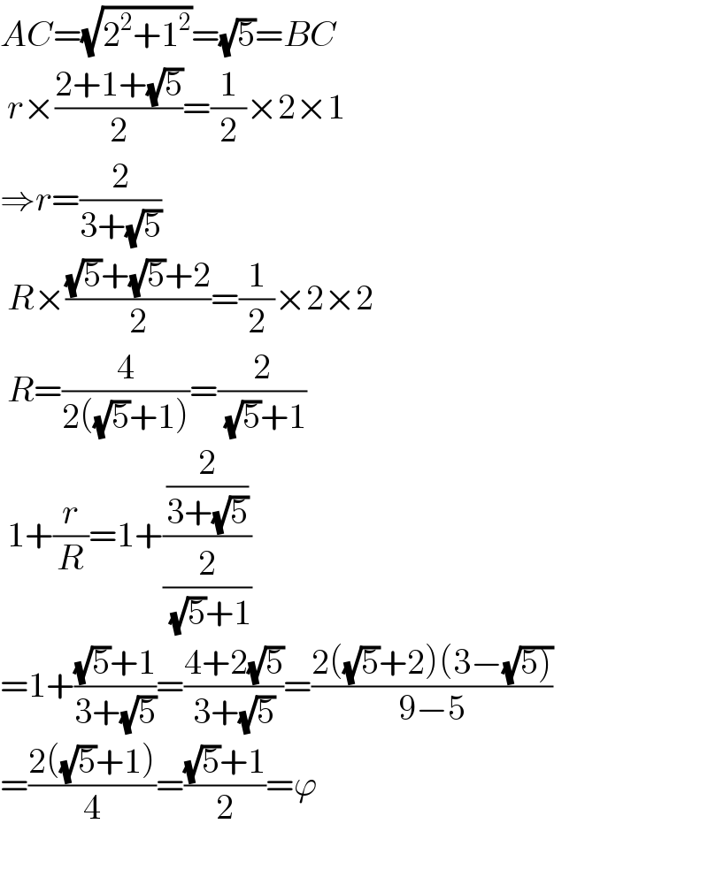 AC=(√(2^2 +1^2 ))=(√5)=BC   r×((2+1+(√5))/2)=(1/2)×2×1  ⇒r=(2/(3+(√5)))   R×(((√5)+(√5)+2)/2)=(1/2)×2×2   R=(4/(2((√5)+1)))=(2/( (√5)+1))   1+(r/R)=1+((2/(3+(√5)))/(2/( (√5)+1)))  =1+(((√5)+1)/(3+(√5)))=((4+2(√5))/(3+(√5)))=((2((√5)+2)(3−(√(5))))/(9−5))  =((2((√5)+1))/4)=(((√5)+1)/2)=ϕ    