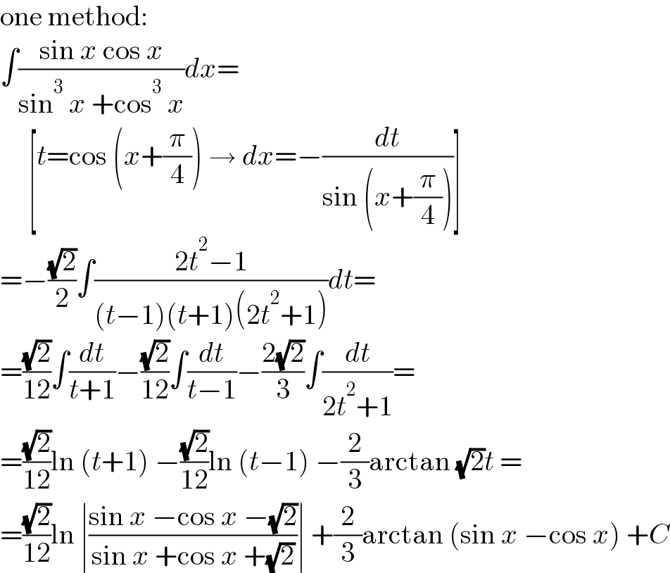 one method:  ∫((sin x cos x)/(sin^3  x +cos^3  x))dx=       [t=cos (x+(π/4)) → dx=−(dt/(sin (x+(π/4))))]  =−((√2)/2)∫((2t^2 −1)/((t−1)(t+1)(2t^2 +1)))dt=  =((√2)/(12))∫(dt/(t+1))−((√2)/(12))∫(dt/(t−1))−((2(√2))/3)∫(dt/(2t^2 +1))=  =((√2)/(12))ln (t+1) −((√2)/(12))ln (t−1) −(2/3)arctan (√2)t =  =((√2)/(12))ln ∣((sin x −cos x −(√2))/(sin x +cos x +(√2)))∣ +(2/3)arctan (sin x −cos x) +C  