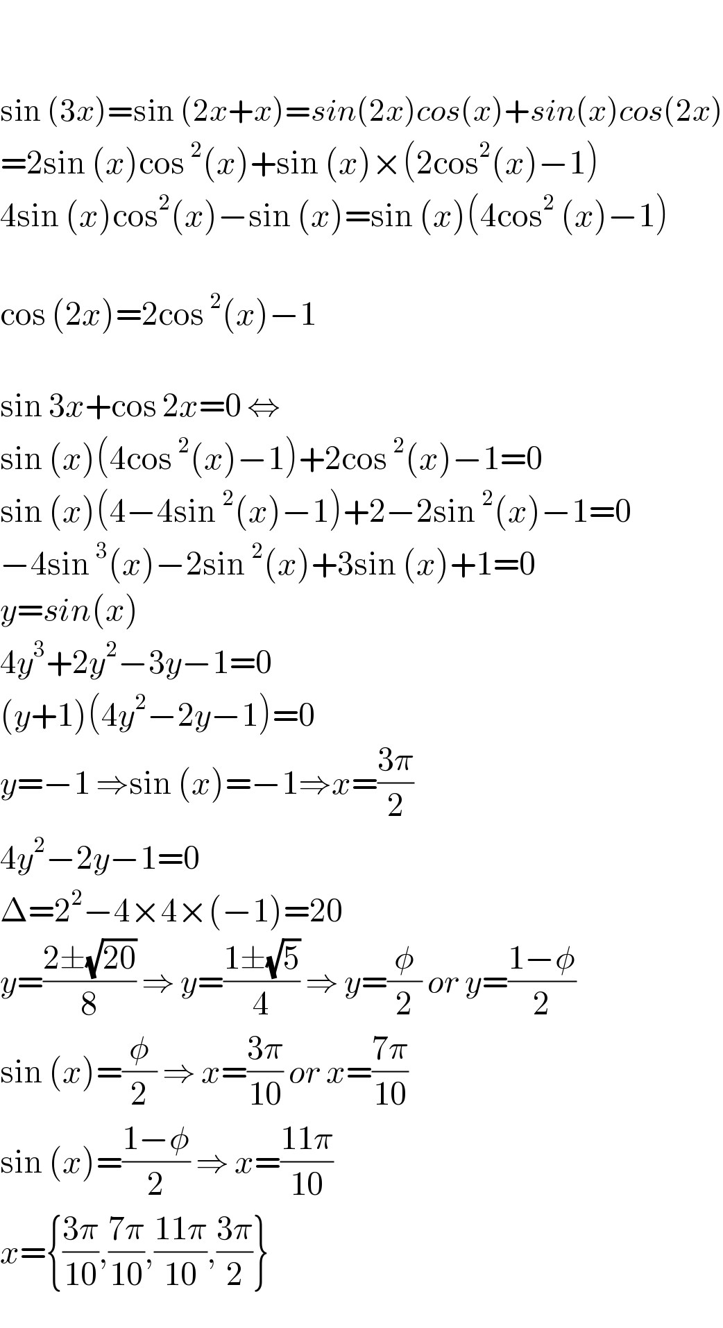     sin (3x)=sin (2x+x)=sin(2x)cos(x)+sin(x)cos(2x)  =2sin (x)cos^2 (x)+sin (x)×(2cos^2 (x)−1)  4sin (x)cos^2 (x)−sin (x)=sin (x)(4cos^2  (x)−1)    cos (2x)=2cos^2 (x)−1    sin 3x+cos 2x=0 ⇔  sin (x)(4cos^2 (x)−1)+2cos^2 (x)−1=0  sin (x)(4−4sin^2 (x)−1)+2−2sin^2 (x)−1=0  −4sin^3 (x)−2sin^2 (x)+3sin (x)+1=0  y=sin(x)  4y^3 +2y^2 −3y−1=0  (y+1)(4y^2 −2y−1)=0  y=−1 ⇒sin (x)=−1⇒x=((3π)/2)  4y^2 −2y−1=0  Δ=2^2 −4×4×(−1)=20  y=((2±(√(20)))/8) ⇒ y=((1±(√5))/4) ⇒ y=(φ/2) or y=((1−φ)/2)  sin (x)=(φ/2) ⇒ x=((3π)/(10)) or x=((7π)/(10))  sin (x)=((1−φ)/2) ⇒ x=((11π)/(10))  x={((3π)/(10)),((7π)/(10)),((11π)/(10)),((3π)/2)}  