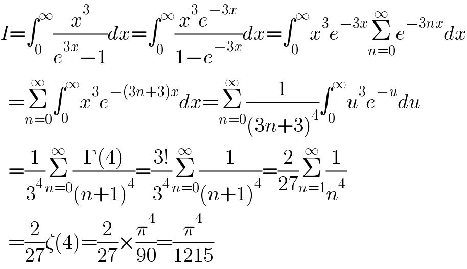 I=∫_0 ^∞ (x^3 /(e^(3x) −1))dx=∫_0 ^∞ ((x^3 e^(−3x) )/(1−e^(−3x) ))dx=∫_0 ^∞ x^3 e^(−3x) Σ_(n=0) ^∞ e^(−3nx) dx    =Σ_(n=0) ^∞ ∫_0 ^∞ x^3 e^(−(3n+3)x) dx=Σ_(n=0) ^∞ (1/((3n+3)^4 ))∫_0 ^∞ u^3 e^(−u) du    =(1/3^4 )Σ_(n=0) ^∞ ((Γ(4))/((n+1)^4 ))=((3!)/3^4 )Σ_(n=0) ^∞ (1/((n+1)^4 ))=(2/(27))Σ_(n=1) ^∞ (1/n^4 )    =(2/(27))ζ(4)=(2/(27))×(π^4 /(90))=(π^4 /(1215))  