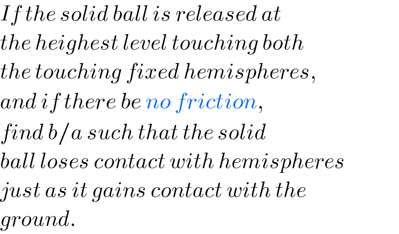 If the solid ball is released at  the heighest level touching both  the touching fixed hemispheres,  and if there be no friction,  find b/a such that the solid  ball loses contact with hemispheres  just as it gains contact with the  ground.  