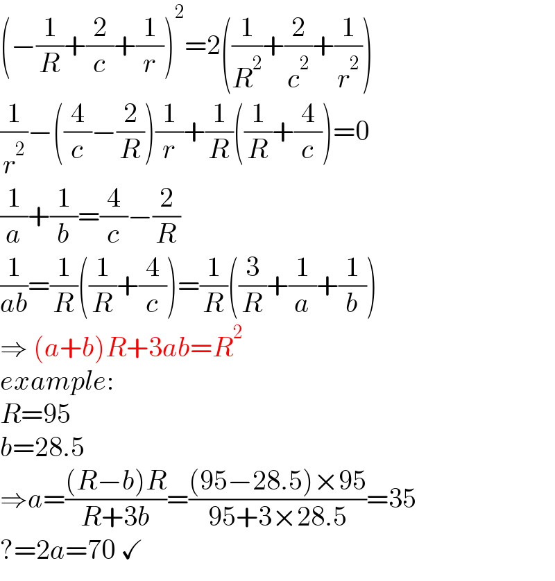 (−(1/R)+(2/c)+(1/r))^2 =2((1/R^2 )+(2/c^2 )+(1/r^2 ))  (1/r^2 )−((4/c)−(2/R))(1/r)+(1/R)((1/R)+(4/c))=0  (1/a)+(1/b)=(4/c)−(2/R)  (1/(ab))=(1/R)((1/R)+(4/c))=(1/R)((3/R)+(1/a)+(1/b))  ⇒ (a+b)R+3ab=R^2   example:  R=95  b=28.5  ⇒a=(((R−b)R)/(R+3b))=(((95−28.5)×95)/(95+3×28.5))=35  ?=2a=70 ✓  