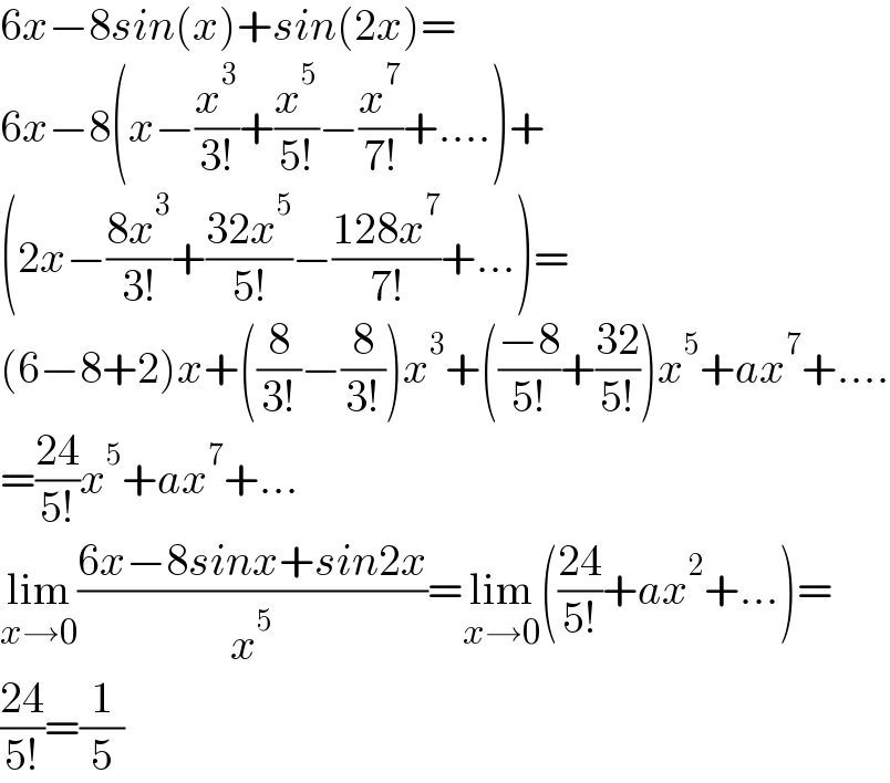 6x−8sin(x)+sin(2x)=  6x−8(x−(x^3 /(3!))+(x^5 /(5!))−(x^7 /(7!))+....)+  (2x−((8x^3 )/(3!))+((32x^5 )/(5!))−((128x^7 )/(7!))+...)=  (6−8+2)x+((8/(3!))−(8/(3!)))x^3 +(((−8)/(5!))+((32)/(5!)))x^5 +ax^7 +....  =((24)/(5!))x^5 +ax^7 +...  lim_(x→0) ((6x−8sinx+sin2x)/x^5 )=lim_(x→0) (((24)/(5!))+ax^2 +...)=  ((24)/(5!))=(1/5)  