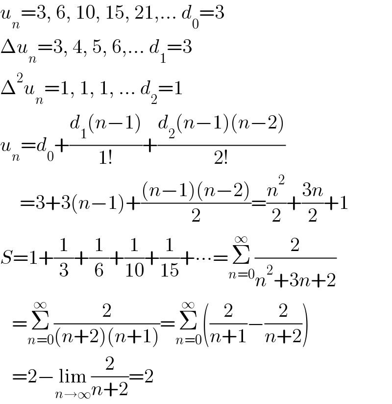 u_n =3, 6, 10, 15, 21,... d_0 =3  Δu_n =3, 4, 5, 6,... d_1 =3  Δ^2 u_n =1, 1, 1, ... d_2 =1  u_n =d_0 +((d_1 (n−1))/(1!))+((d_2 (n−1)(n−2))/(2!))       =3+3(n−1)+(((n−1)(n−2))/2)=(n^2 /2)+((3n)/2)+1  S=1+(1/3)+(1/6)+(1/(10))+(1/(15))+∙∙∙=Σ_(n=0) ^∞ (2/(n^2 +3n+2))     =Σ_(n=0) ^∞ (2/((n+2)(n+1)))=Σ_(n=0) ^∞ ((2/(n+1))−(2/(n+2)))     =2−lim_(n→∞) (2/(n+2))=2  