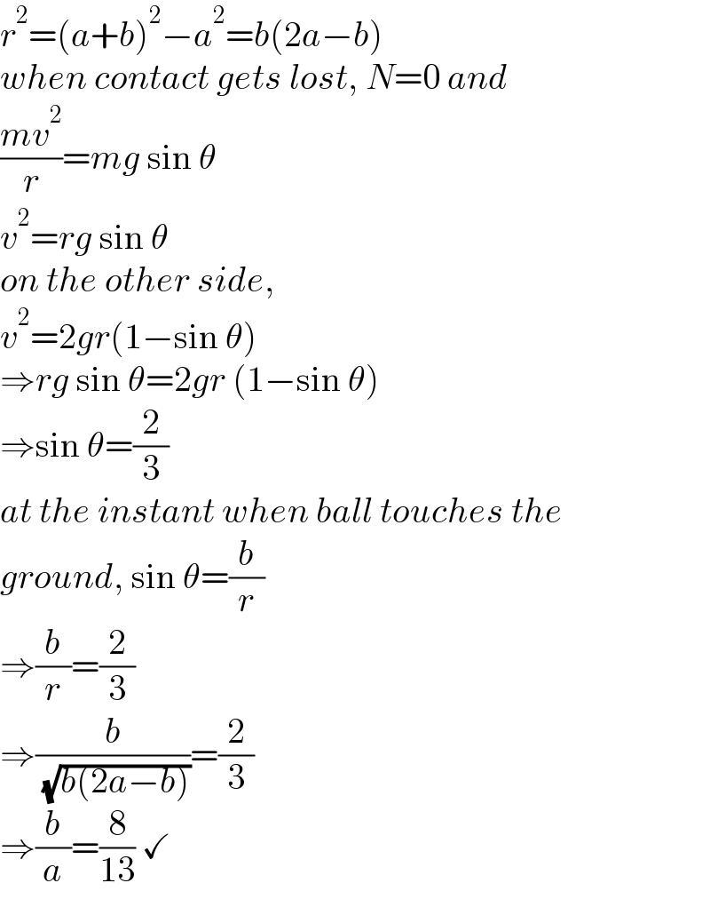 r^2 =(a+b)^2 −a^2 =b(2a−b)  when contact gets lost, N=0 and  ((mv^2 )/r)=mg sin θ  v^2 =rg sin θ  on the other side,  v^2 =2gr(1−sin θ)  ⇒rg sin θ=2gr (1−sin θ)  ⇒sin θ=(2/3)  at the instant when ball touches the  ground, sin θ=(b/r)  ⇒(b/r)=(2/3)  ⇒(b/( (√(b(2a−b)))))=(2/3)  ⇒(b/a)=(8/(13)) ✓  
