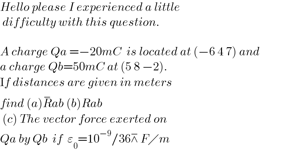 Hello please I experienced a little   difficulty with this question.     A charge Qa =−20mC  is located at (−6 4 7) and   a charge Qb=50mC at (5 8 −2).   If distances are given in meters   find (a)R^− ab (b)Rab   (c) The vector force exerted on   Qa by Qb  if  ε_0 =10^(−9) /36⊼ F╱m  