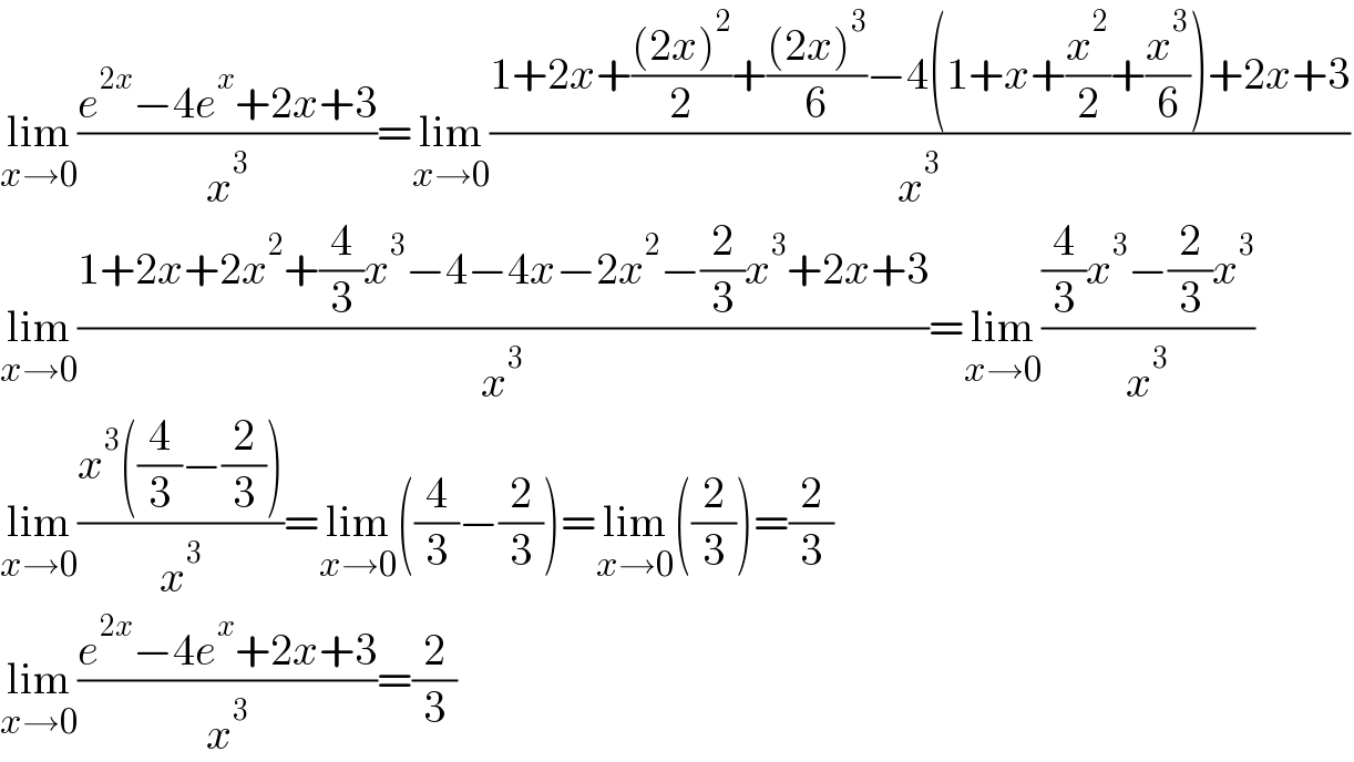 lim_(x→0) ((e^(2x) −4e^x +2x+3)/x^3 )=lim_(x→0) ((1+2x+(((2x)^2 )/2)+(((2x)^3 )/6)−4(1+x+(x^2 /2)+(x^3 /6))+2x+3)/x^3 )  lim_(x→0) ((1+2x+2x^2 +(4/3)x^3 −4−4x−2x^2 −(2/3)x^3 +2x+3)/x^3 )=lim_(x→0) (((4/3)x^3 −(2/3)x^3 )/x^3 )  lim_(x→0) ((x^3 ((4/3)−(2/3)))/x^3 )=lim_(x→0) ((4/3)−(2/3))=lim_(x→0) ((2/3))=(2/3)  lim_(x→0) ((e^(2x) −4e^x +2x+3)/x^3 )=(2/3)  