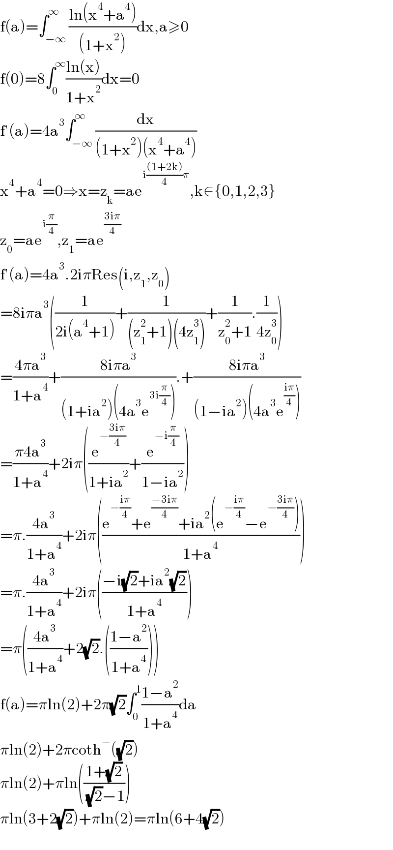 f(a)=∫_(−∞) ^∞ ((ln(x^4 +a^4 ))/((1+x^2 )))dx,a≥0  f(0)=8∫_0 ^∞ ((ln(x))/(1+x^2 ))dx=0  f′(a)=4a^3 ∫_(−∞) ^∞ (dx/((1+x^2 )(x^4 +a^4 )))  x^4 +a^4 =0⇒x=z_k =ae^(i(((1+2k))/4)π) ,k∈{0,1,2,3}  z_0 =ae^(i(π/4)) ,z_1 =ae^((3iπ)/4)   f′(a)=4a^3 .2iπRes(i,z_1 ,z_0 )  =8iπa^3 ((1/(2i(a^4 +1)))+(1/((z_1 ^2 +1)(4z_1 ^3 )))+(1/(z_0 ^2 +1)).(1/(4z_0 ^3 )))  =((4πa^3 )/(1+a^4 ))+((8iπa^3 )/((1+ia^2 )(4a^3 e^(3i(π/4)) ))).+((8iπa^3 )/((1−ia^2 )(4a^3 e^((iπ)/4) )))  =((π4a^3 )/(1+a^4 ))+2iπ((e^(−((3iπ)/4)) /(1+ia^2 ))+(e^(−i(π/4)) /(1−ia^2 )))  =π.((4a^3 )/(1+a^4 ))+2iπ(((e^(−((iπ)/4)) +e^((−3iπ)/4) +ia^2 (e^(−((iπ)/4)) −e^(−((3iπ)/4)) ))/(1+a^4 )))  =π.((4a^3 )/(1+a^4 ))+2iπ(((−i(√2)+ia^2 (√2))/(1+a^4 )))  =π(((4a^3 )/(1+a^4 ))+2(√2).(((1−a^2 )/(1+a^4 ))))  f(a)=πln(2)+2π(√2)∫_0 ^1 ((1−a^2 )/(1+a^4 ))da  πln(2)+2πcoth^− ((√2))  πln(2)+πln(((1+(√2))/( (√2)−1)))  πln(3+2(√2))+πln(2)=πln(6+4(√2))    
