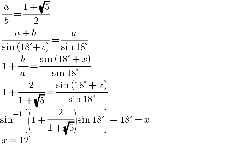  (a/b) = ((1 + (√5))/2)   ((a + b)/(sin (18°+x))) = (a/(sin 18°))   1 + (b/a) = ((sin (18° + x))/(sin 18°))    1 + (2/(1 + (√5))) = ((sin (18° + x))/(sin 18°))   sin^(−1)  [(1 + (2/(1 + (√5))))sin 18°] − 18° = x    x = 12°   