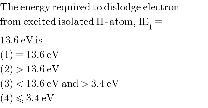 The energy required to dislodge electron  from excited isolated H-atom, IE_1  =  13.6 eV is  (1) = 13.6 eV  (2) > 13.6 eV  (3) < 13.6 eV and > 3.4 eV  (4) ≤ 3.4 eV  