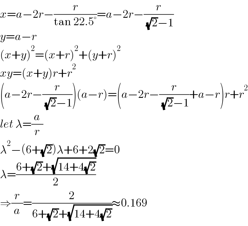 x=a−2r−(r/(tan 22.5°))=a−2r−(r/( (√2)−1))  y=a−r  (x+y)^2 =(x+r)^2 +(y+r)^2   xy=(x+y)r+r^2   (a−2r−(r/( (√2)−1)))(a−r)=(a−2r−(r/( (√2)−1))+a−r)r+r^2   let λ=(a/r)  λ^2 −(6+(√2))λ+6+2(√2)=0  λ=((6+(√2)+(√(14+4(√2))))/2)  ⇒(r/a)=(2/(6+(√2)+(√(14+4(√2)))))≈0.169  