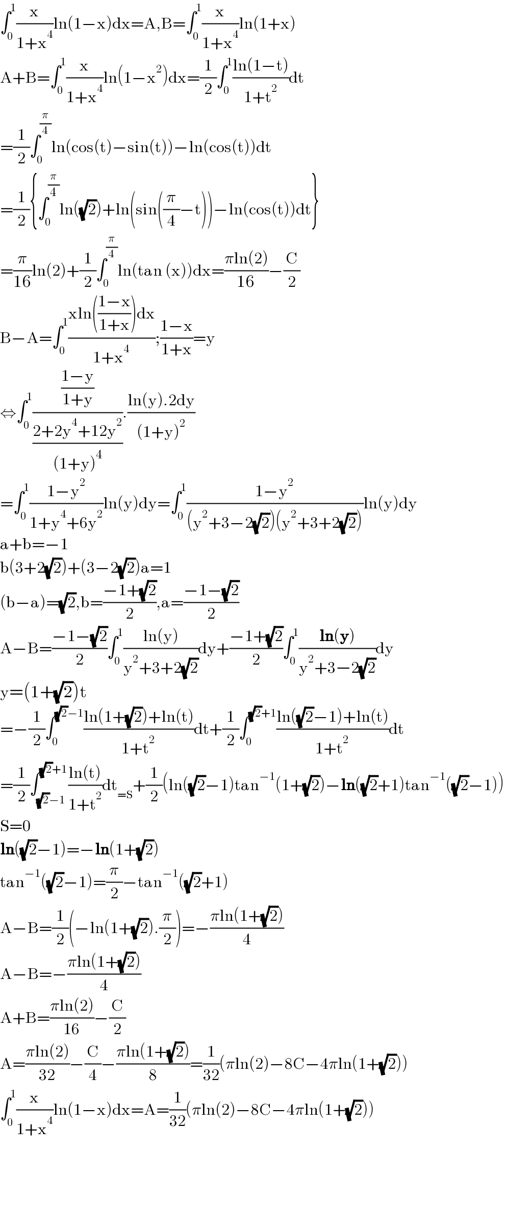 ∫_0 ^1 (x/(1+x^4 ))ln(1−x)dx=A,B=∫_0 ^1 (x/(1+x^4 ))ln(1+x)  A+B=∫_0 ^1 (x/(1+x^4 ))ln(1−x^2 )dx=(1/2)∫_0 ^1 ((ln(1−t))/(1+t^2 ))dt  =(1/2)∫_0 ^(π/4) ln(cos(t)−sin(t))−ln(cos(t))dt  =(1/2){∫_0 ^(π/4) ln((√2))+ln(sin((π/4)−t))−ln(cos(t))dt}  =(π/(16))ln(2)+(1/2)∫_0 ^(π/4) ln(tan (x))dx=((πln(2))/(16))−(C/2)  B−A=∫_0 ^1 ((xln(((1−x)/(1+x)))dx)/(1+x^4 ));((1−x)/(1+x))=y  ⇔∫_0 ^1 (((1−y)/(1+y))/((2+2y^4 +12y^2 )/((1+y)^4 ))).((ln(y).2dy)/((1+y)^2 ))  =∫_0 ^1 ((1−y^2 )/(1+y^4 +6y^2 ))ln(y)dy=∫_0 ^1 ((1−y^2 )/((y^2 +3−2(√2))(y^2 +3+2(√2))))ln(y)dy  a+b=−1  b(3+2(√2))+(3−2(√2))a=1  (b−a)=(√2),b=((−1+(√2))/2),a=((−1−(√2))/2)  A−B=((−1−(√2))/2)∫_0 ^1 ((ln(y))/(y^2 +3+2(√2)))dy+((−1+(√2))/2)∫_0 ^1 ((ln(y))/(y^2 +3−2(√2)))dy  y=(1+(√2))t  =−(1/2)∫_0 ^((√2)−1) ((ln(1+(√2))+ln(t))/(1+t^2 ))dt+(1/2)∫_0 ^((√2)+1) ((ln((√2)−1)+ln(t))/(1+t^2 ))dt  =(1/2)∫_((√2)−1) ^((√2)+1) ((ln(t))/(1+t^2 ))dt_(=S) +(1/2)(ln((√2)−1)tan^(−1) (1+(√2))−ln((√2)+1)tan^(−1) ((√2)−1))  S=0  ln((√2)−1)=−ln(1+(√2))  tan^(−1) ((√2)−1)=(π/2)−tan^(−1) ((√2)+1)  A−B=(1/2)(−ln(1+(√2)).(π/2))=−((πln(1+(√2)))/4)  A−B=−((πln(1+(√2)))/4)  A+B=((πln(2))/(16))−(C/2)  A=((πln(2))/(32))−(C/4)−((πln(1+(√2)))/8)=(1/(32))(πln(2)−8C−4πln(1+(√2)))  ∫_0 ^1 (x/(1+x^4 ))ln(1−x)dx=A=(1/(32))(πln(2)−8C−4πln(1+(√2)))          