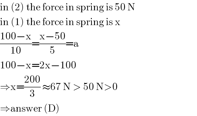 in (2) the force in spring is 50 N  in (1) the force in spring is x  ((100−x)/(10))=((x−50)/5)=a  100−x=2x−100  ⇒x=((200)/3) ≈67 N > 50 N>0  ⇒answer (D)  