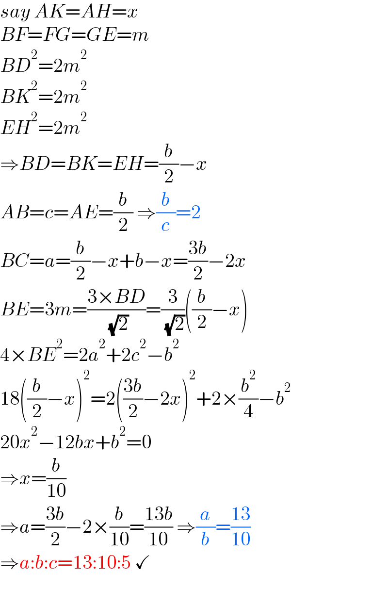 say AK=AH=x  BF=FG=GE=m  BD^2 =2m^2   BK^2 =2m^2   EH^2 =2m^2   ⇒BD=BK=EH=(b/2)−x  AB=c=AE=(b/2) ⇒(b/c)=2  BC=a=(b/2)−x+b−x=((3b)/2)−2x  BE=3m=((3×BD)/( (√2)))=(3/( (√2)))((b/2)−x)  4×BE^2 =2a^2 +2c^2 −b^2   18((b/2)−x)^2 =2(((3b)/2)−2x)^2 +2×(b^2 /4)−b^2   20x^2 −12bx+b^2 =0  ⇒x=(b/(10))  ⇒a=((3b)/2)−2×(b/(10))=((13b)/(10)) ⇒(a/b)=((13)/(10))  ⇒a:b:c=13:10:5 ✓  