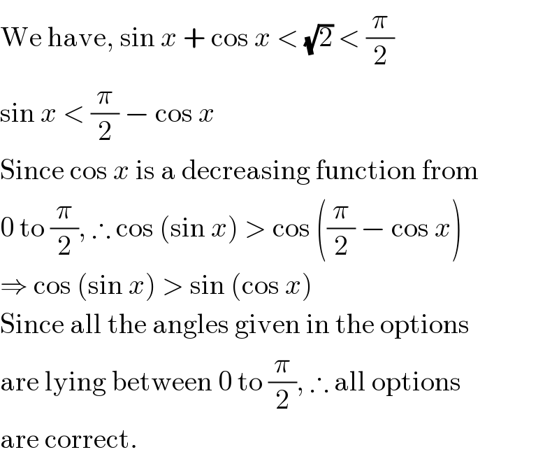 We have, sin x + cos x < (√2) < (π/2)  sin x < (π/2) − cos x  Since cos x is a decreasing function from  0 to (π/2), ∴ cos (sin x) > cos ((π/2) − cos x)  ⇒ cos (sin x) > sin (cos x)  Since all the angles given in the options  are lying between 0 to (π/2), ∴ all options  are correct.  
