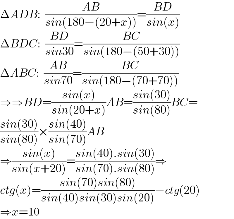 ΔADB:  ((AB)/(sin(180−(20+x))))=((BD)/(sin(x)))  ΔBDC:  ((BD)/(sin30))=((BC)/(sin(180−(50+30))))  ΔABC:  ((AB)/(sin70))=((BC)/(sin(180−(70+70))))  ⇒⇒BD=((sin(x))/(sin(20+x)))AB=((sin(30))/(sin(80)))BC=  ((sin(30))/(sin(80)))×((sin(40))/(sin(70)))AB  ⇒((sin(x))/(sin(x+20)))=((sin(40).sin(30))/(sin(70).sin(80)))⇒  ctg(x)=((sin(70)sin(80))/(sin(40)sin(30)sin(20)))−ctg(20)  ⇒x=10  