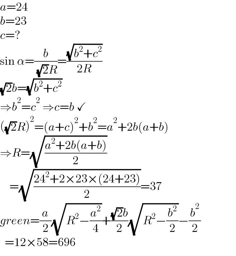 a=24  b=23  c=?  sin α=(b/( (√2)R))=((√(b^2 +c^2 ))/(2R))  (√2)b=(√(b^2 +c^2 ))  ⇒b^2 =c^2  ⇒c=b ✓  ((√2)R)^2 =(a+c)^2 +b^2 =a^2 +2b(a+b)  ⇒R=(√((a^2 +2b(a+b))/2))      =(√((24^2 +2×23×(24+23))/2))=37  green=(a/2)(√(R^2 −(a^2 /4)))+(((√2)b)/2)(√(R^2 −(b^2 /2)))−(b^2 /2)    =12×58=696  