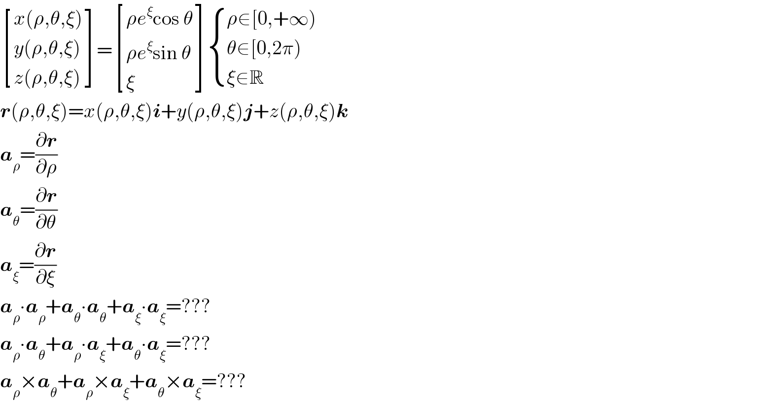  [((x(ρ,θ,ξ))),((y(ρ,θ,ξ))),((z(ρ,θ,ξ))) ]= [((ρe^ξ cos θ)),((ρe^ξ sin θ)),(ξ) ] { ((ρ∈[0,+∞))),((θ∈[0,2π))),((ξ∈R)) :}  r(ρ,θ,ξ)=x(ρ,θ,ξ)i+y(ρ,θ,ξ)j+z(ρ,θ,ξ)k  a_ρ =(∂r/∂ρ)  a_θ =(∂r/∂θ)  a_ξ =(∂r/∂ξ)  a_ρ ∙a_ρ +a_θ ∙a_θ +a_ξ ∙a_ξ =???  a_ρ ∙a_θ +a_ρ ∙a_ξ +a_θ ∙a_ξ =???  a_ρ ×a_θ +a_ρ ×a_ξ +a_θ ×a_ξ =???  