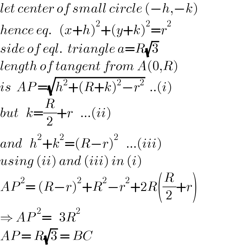 let center of small circle (−h,−k)  hence eq.   (x+h)^2 +(y+k)^2 =r^2   side of eql.  triangle a=R(√3)  length of tangent from A(0,R)  is  AP =(√(h^2 +(R+k)^2 −r^2 ))  ..(i)  but   k=(R/2)+r   ...(ii)  and   h^2 +k^2 =(R−r)^2    ...(iii)  using (ii) and (iii) in (i)  AP^( 2) = (R−r)^2 +R^2 −r^2 +2R((R/2)+r)  ⇒ AP^2 =   3R^2   AP = R(√3) = BC  