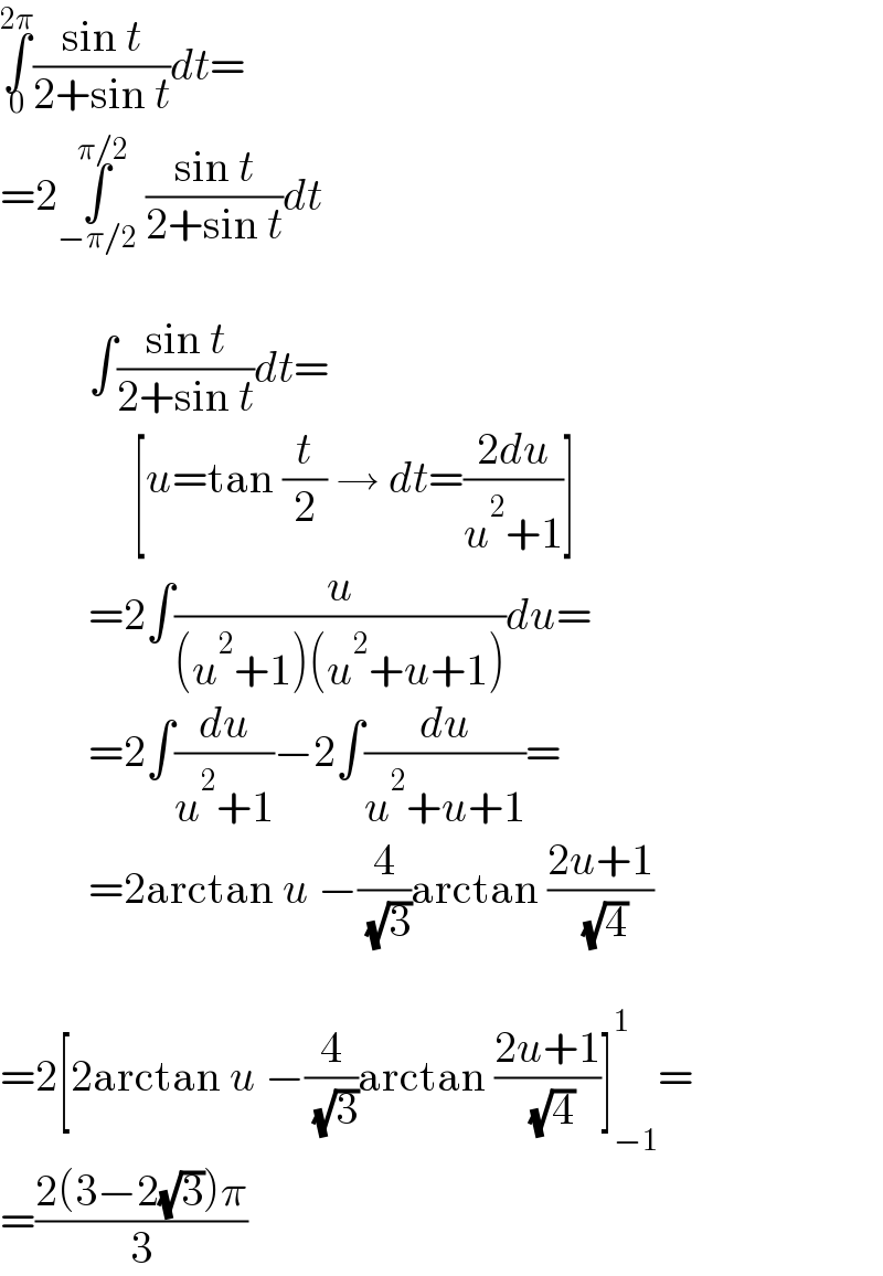 ∫_0 ^(2π) ((sin t)/(2+sin t))dt=  =2∫_(−π/2) ^(π/2)  ((sin t)/(2+sin t))dt              ∫((sin t)/(2+sin t))dt=                 [u=tan (t/2) → dt=((2du)/(u^2 +1))]            =2∫(u/((u^2 +1)(u^2 +u+1)))du=            =2∫(du/(u^2 +1))−2∫(du/(u^2 +u+1))=            =2arctan u −(4/( (√3)))arctan ((2u+1)/( (√4)))    =2[2arctan u −(4/( (√3)))arctan ((2u+1)/( (√4)))]_(−1) ^1 =  =((2(3−2(√3))π)/3)  