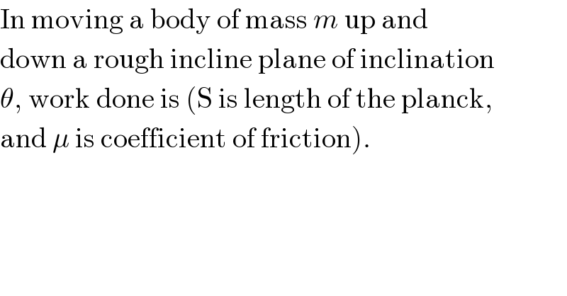 In moving a body of mass m up and  down a rough incline plane of inclination  θ, work done is (S is length of the planck,  and μ is coefficient of friction).  