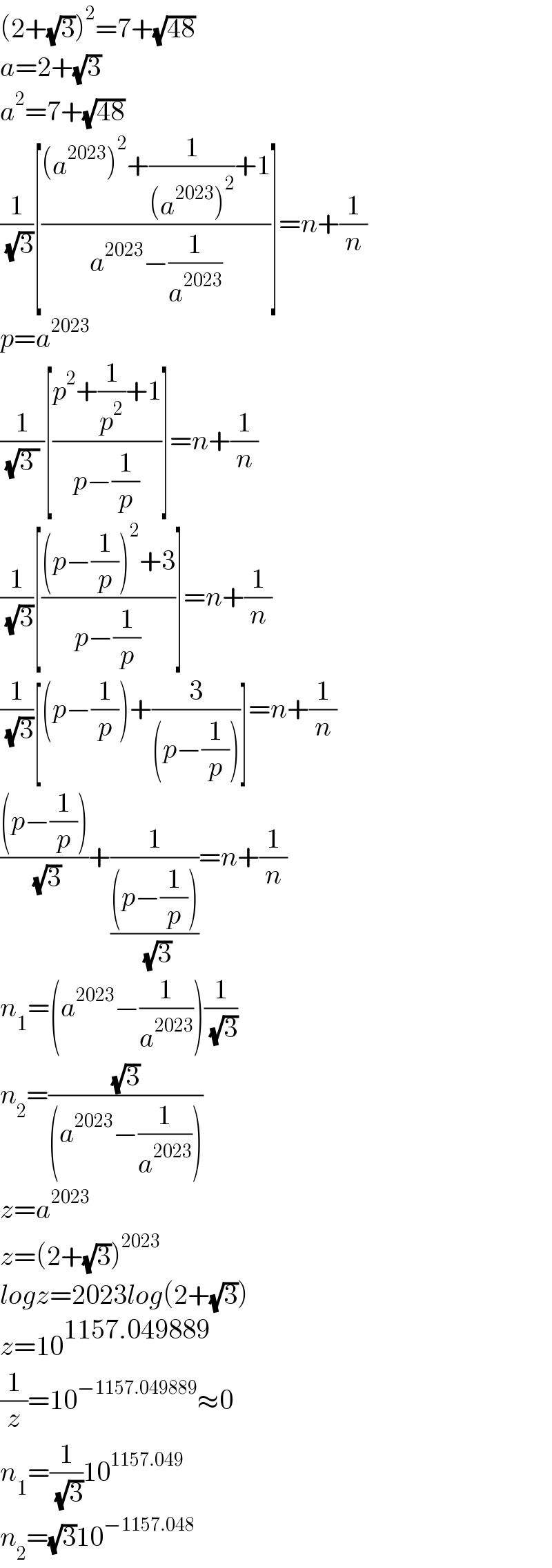 (2+(√3))^2 =7+(√(48))  a=2+(√3)  a^2 =7+(√(48))  (1/( (√3)))[(((a^(2023) )^2 +(1/((a^(2023) )^2 ))+1)/(a^(2023) −(1/a^(2023) )))]=n+(1/n)  p=a^(2023)   (1/( (√(3 )) ))[((p^2 +(1/p^2 )+1)/(p−(1/p)))]=n+(1/n)  (1/( (√3)))[(((p−(1/p))^2 +3)/(p−(1/p)))]=n+(1/n)  (1/( (√3)))[(p−(1/p))+(3/((p−(1/p))))]=n+(1/n)  (((p−(1/p)))/( (√3)))+(1/(((p−(1/p)))/( (√3))))=n+(1/n)  n_1 =(a^(2023) −(1/a^(2023) ))(1/( (√3)))  n_2 =((√3)/((a^(2023) −(1/a^(2023) ))))  z=a^(2023)   z=(2+(√3))^(2023)   logz=2023log(2+(√3))  z=10^(1157.049889)   (1/z)=10^(−1157.049889) ≈0  n_1 =(1/( (√3)))10^(1157.049)   n_2 =(√3)10^(−1157.048)   