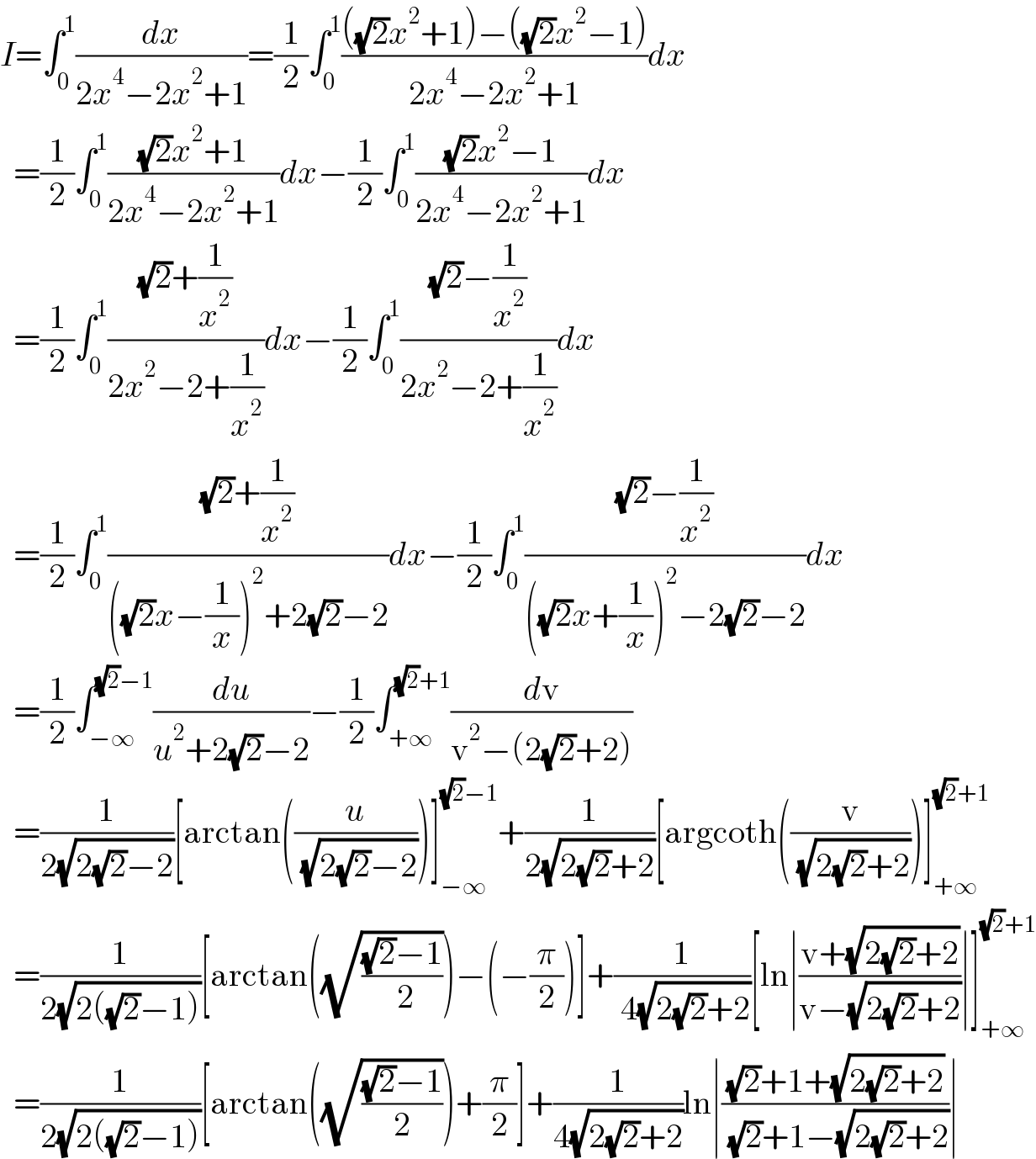 I=∫_0 ^1 (dx/(2x^4 −2x^2 +1))=(1/2)∫_0 ^1 ((((√2)x^2 +1)−((√2)x^2 −1))/(2x^4 −2x^2 +1))dx    =(1/2)∫_0 ^1 (((√2)x^2 +1)/(2x^4 −2x^2 +1))dx−(1/2)∫_0 ^1 (((√2)x^2 −1)/(2x^4 −2x^2 +1))dx    =(1/2)∫_0 ^1 (((√2)+(1/x^2 ))/(2x^2 −2+(1/x^2 )))dx−(1/2)∫_0 ^1 (((√2)−(1/x^2 ))/(2x^2 −2+(1/x^2 )))dx    =(1/2)∫_0 ^1 (((√2)+(1/x^2 ))/(((√2)x−(1/x))^2 +2(√2)−2))dx−(1/2)∫_0 ^1 (((√2)−(1/x^2 ))/(((√2)x+(1/x))^2 −2(√2)−2))dx    =(1/2)∫_(−∞) ^((√2)−1) (du/(u^2 +2(√2)−2))−(1/2)∫_(+∞) ^((√2)+1) (dv/(v^2 −(2(√2)+2)))    =(1/(2(√(2(√2)−2))))[arctan((u/( (√(2(√2)−2)))))]_(−∞) ^((√2)−1) +(1/(2(√(2(√2)+2))))[argcoth((v/( (√(2(√2)+2)))))]_(+∞) ^((√2)+1)     =(1/(2(√(2((√2)−1)))))[arctan((√(((√2)−1)/( 2))))−(−(π/2))]+(1/( 4(√(2(√2)+2))))[ln∣((v+(√(2(√2)+2)))/(v−(√(2(√2)+2))))∣]_(+∞) ^((√2)+1)     =(1/(2(√(2((√2)−1)))))[arctan((√(((√2)−1)/2)))+(π/2)]+(1/(4(√(2(√2)+2))))ln∣(((√2)+1+(√(2(√2)+2)))/( (√2)+1−(√(2(√2)+2))))∣  