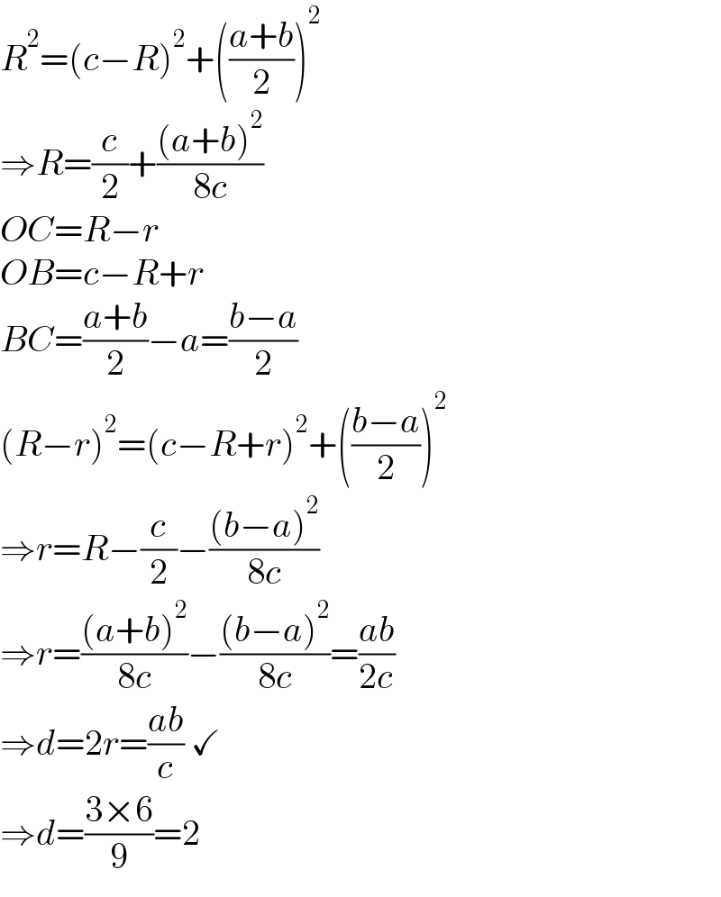 R^2 =(c−R)^2 +(((a+b)/2))^2   ⇒R=(c/2)+(((a+b)^2 )/(8c))  OC=R−r  OB=c−R+r  BC=((a+b)/2)−a=((b−a)/2)  (R−r)^2 =(c−R+r)^2 +(((b−a)/2))^2   ⇒r=R−(c/2)−(((b−a)^2 )/(8c))  ⇒r=(((a+b)^2 )/(8c))−(((b−a)^2 )/(8c))=((ab)/(2c))  ⇒d=2r=((ab)/c) ✓  ⇒d=((3×6)/9)=2  
