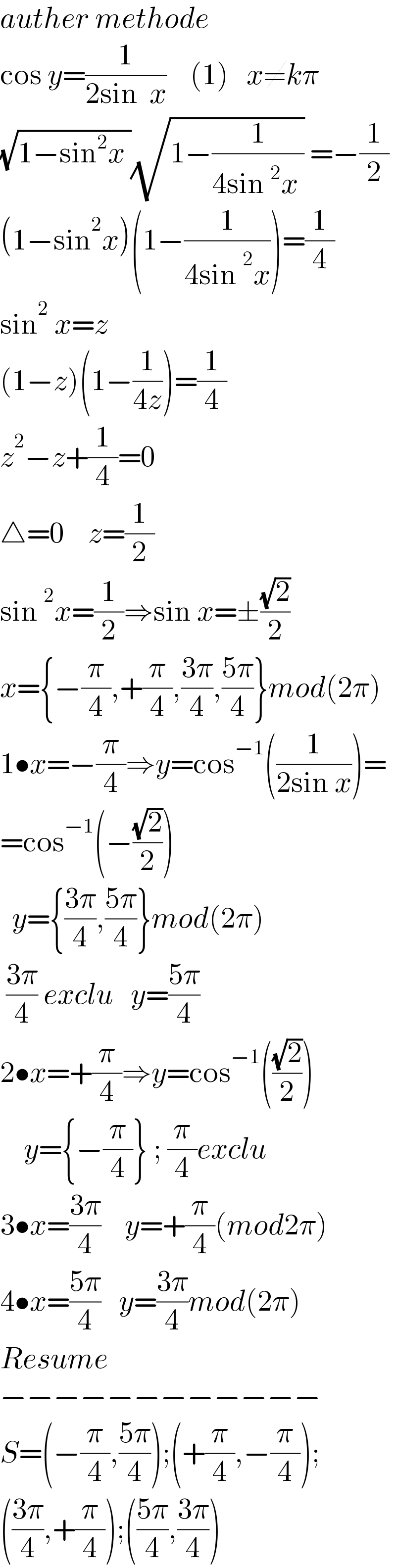 auther methode  cos y=(1/(2sin  x))    (1)   x≠kπ  (√(1−sin^2 x ))(√(1−(1/(4sin^2 x )))) =−(1/2)  (1−sin^2 x)(1−(1/(4sin^2 x)))=(1/4)  sin^2  x=z  (1−z)(1−(1/(4z)))=(1/4)  z^2 −z+(1/4)=0  △=0    z=(1/2)  sin^2 x=(1/2)⇒sin x=±((√2)/2)  x={−(π/4),+(π/4),((3π)/4),((5π)/4)}mod(2π)  1•x=−(π/4)⇒y=cos^(−1) ((1/(2sin x)))=  =cos^(−1) (−((√2)/2))    y={((3π)/4),((5π)/4)}mod(2π)   ((3π)/4) exclu   y=((5π)/4)  2•x=+(π/4)⇒y=cos^(−1) (((√2)/2))      y={−(π/4)} ; (π/4)exclu  3•x=((3π)/4)    y=+(π/4)(mod2π)  4•x=((5π)/4)   y=((3π)/4)mod(2π)  Resume  −−−−−−−−−−−−  S=(−(π/4),((5π)/4));(+(π/4),−(π/4));  (((3π)/4),+(π/4));(((5π)/4),((3π)/4))  