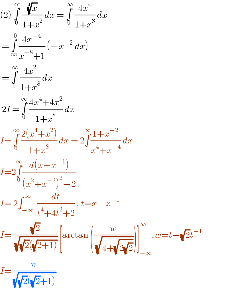 (2) ∫_0 ^( ∞)  ((x)^(1/4) /(1+x^2 )) dx = ∫_0 ^( ∞)  ((4x^4 )/(1+x^8 )) dx   = ∫_∞ ^0  ((4x^(−4) )/(x^(−8) +1)) (−x^(−2)  dx)   = ∫_0 ^( ∞)  ((4x^2 )/(1+x^8 )) dx   2I = ∫_0 ^∞  ((4x^4 +4x^2 )/(1+x^8 )) dx  I= ∫_0 ^∞  ((2(x^4 +x^2 ))/(1+x^8 )) dx = 2∫_0 ^∞ ((1+x^(−2) )/(x^4 +x^(−4) )) dx   I=2∫_0 ^∞ ((d(x−x^(−1) ))/((x^2 +x^(−2) )^2 −2))  I= 2∫_(−∞) ^( ∞)  (dt/(t^4 +4t^2 +2)) ; t=x−x^(−1)   I= ((√2)/( (√((√2)((√(2+1))))))) [arctan ((w/( (√(4+(√(2(√2))))))))]_(−∞) ^∞ ,w=t−(√2)t^(−1)   I=(π/( (√((√2)((√2)+1)))))   