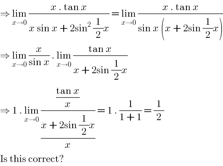 ⇒ lim_(x→0)  ((x . tan x)/(x sin x + 2sin^2  (1/2)x)) = lim_(x→0)  ((x . tan x)/(sin x (x + 2sin (1/2)x)))  ⇒ lim_(x→0)  (x/(sin x)) . lim_(x→0)  ((tan x)/(x + 2sin (1/2)x))  ⇒ 1 . lim_(x→0)  (((tan x)/x)/((x + 2sin (1/2)x)/x)) = 1 . (1/(1 + 1)) = (1/2)  Is this correct?  