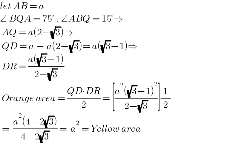 let AB = a  ∠ BQA = 75° , ∠ABQ = 15°⇒   AQ = a(2−(√3))⇒   QD = a − a(2−(√3))= a((√3)−1)⇒   DR = ((a((√3)−1))/(2−(√3)))   Orange area = ((QD∙DR)/2) = [((a^2 ((√3)−1)^2 )/(2−(√3)))](1/2)   =  ((a^2 (4−2(√3)))/(4−2(√3))) =  a^2  = Yellow area   