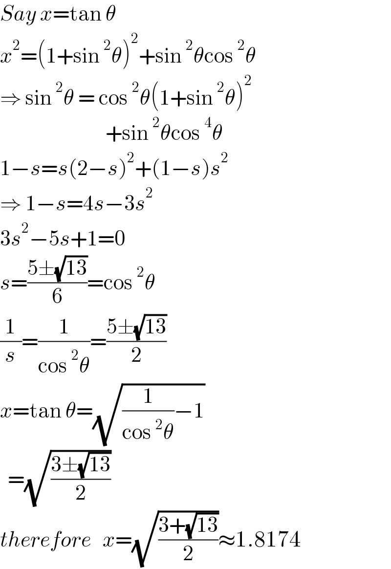 Say x=tan θ  x^2 =(1+sin^2 θ)^2 +sin^2 θcos^2 θ  ⇒ sin^2 θ = cos^2 θ(1+sin^2 θ)^2                              +sin^2 θcos^4 θ  1−s=s(2−s)^2 +(1−s)s^2   ⇒ 1−s=4s−3s^2   3s^2 −5s+1=0  s=((5±(√(13)))/6)=cos^2 θ  (1/s)=(1/(cos^2 θ))=((5±(√(13)))/2)  x=tan θ=(√((1/(cos^2 θ))−1))    =(√((3±(√(13)))/2))  therefore   x=(√((3+(√(13)))/2))≈1.8174  