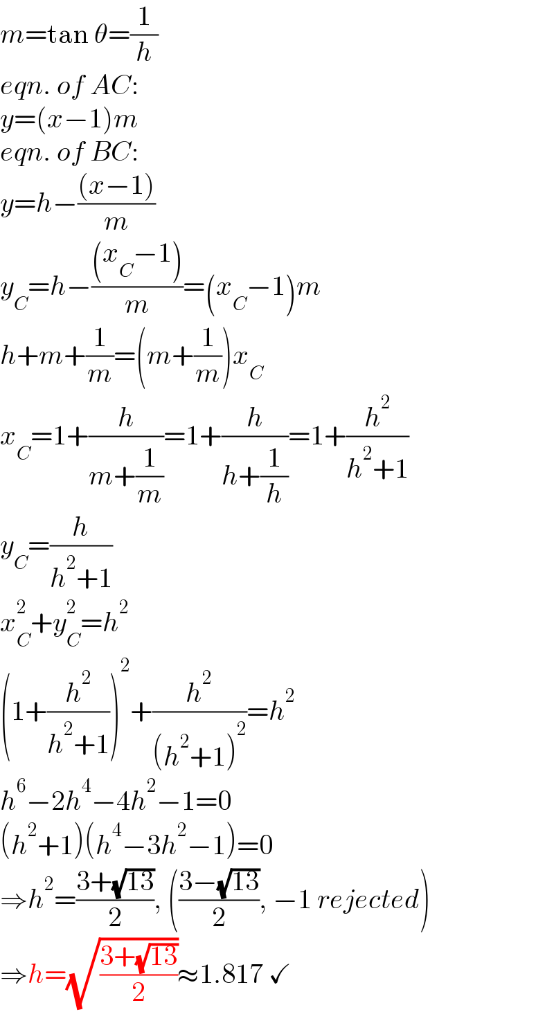 m=tan θ=(1/h)  eqn. of AC:  y=(x−1)m  eqn. of BC:  y=h−(((x−1))/m)  y_C =h−(((x_C −1))/m)=(x_C −1)m  h+m+(1/m)=(m+(1/m))x_C   x_C =1+(h/(m+(1/m)))=1+(h/(h+(1/h)))=1+(h^2 /(h^2 +1))  y_C =(h/(h^2 +1))  x_C ^2 +y_C ^2 =h^2   (1+(h^2 /(h^2 +1)))^2 +(h^2 /((h^2 +1)^2 ))=h^2   h^6 −2h^4 −4h^2 −1=0  (h^2 +1)(h^4 −3h^2 −1)=0  ⇒h^2 =((3+(√(13)))/2), (((3−(√(13)))/2), −1 rejected)  ⇒h=(√((3+(√(13)))/2))≈1.817 ✓  