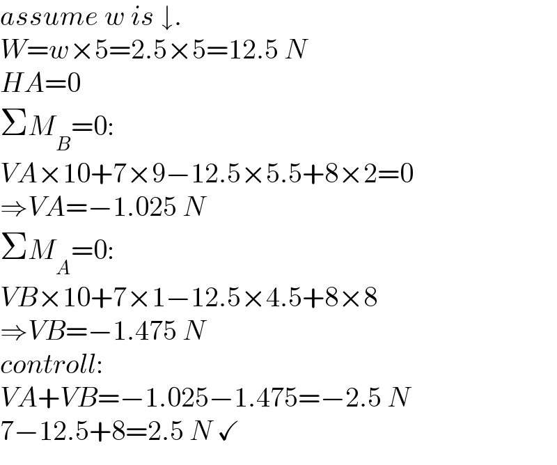 assume w is ↓.  W=w×5=2.5×5=12.5 N  HA=0  ΣM_B =0:  VA×10+7×9−12.5×5.5+8×2=0  ⇒VA=−1.025 N  ΣM_A =0:  VB×10+7×1−12.5×4.5+8×8  ⇒VB=−1.475 N  controll:  VA+VB=−1.025−1.475=−2.5 N  7−12.5+8=2.5 N ✓  