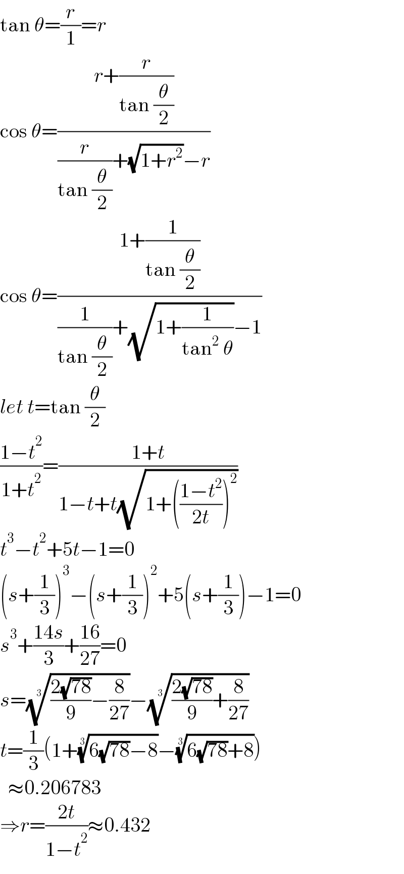 tan θ=(r/1)=r  cos θ=((r+(r/(tan (θ/2))))/((r/(tan (θ/2)))+(√(1+r^2 ))−r))  cos θ=((1+(1/(tan (θ/2))))/((1/(tan (θ/2)))+(√(1+(1/(tan^2  θ))))−1))  let t=tan (θ/2)  ((1−t^2 )/(1+t^2 ))=((1+t)/(1−t+t(√(1+(((1−t^2 )/(2t)))^2 ))))  t^3 −t^2 +5t−1=0  (s+(1/3))^3 −(s+(1/3))^2 +5(s+(1/3))−1=0  s^3 +((14s)/3)+((16)/(27))=0  s=((((2(√(78)))/9)−(8/(27))))^(1/3) −((((2(√(78)))/9)+(8/(27))))^(1/3)   t=(1/3)(1+((6(√(78))−8))^(1/3) −((6(√(78))+8))^(1/3) )    ≈0.206783  ⇒r=((2t)/(1−t^2 ))≈0.432  