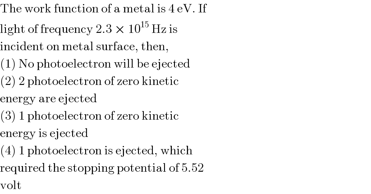 The work function of a metal is 4 eV. If  light of frequency 2.3 × 10^(15)  Hz is  incident on metal surface, then,  (1) No photoelectron will be ejected  (2) 2 photoelectron of zero kinetic  energy are ejected  (3) 1 photoelectron of zero kinetic  energy is ejected  (4) 1 photoelectron is ejected, which  required the stopping potential of 5.52  volt  