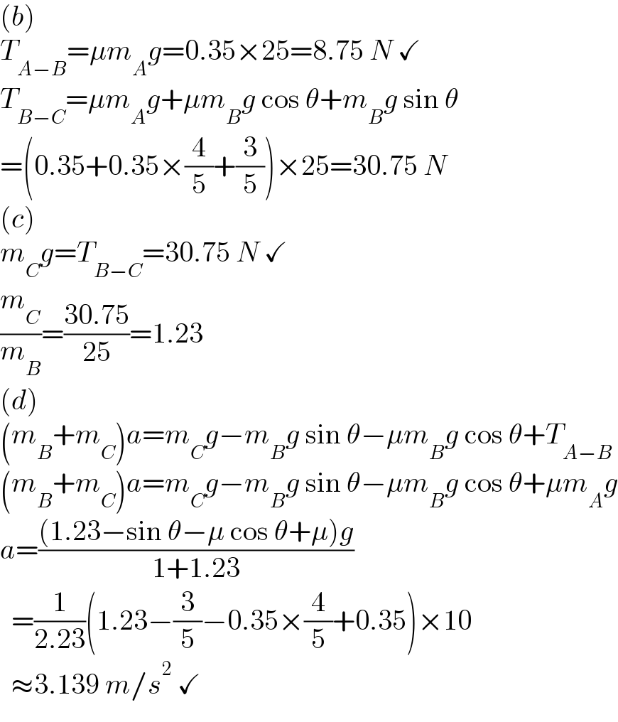 (b)  T_(A−B) =μm_A g=0.35×25=8.75 N ✓  T_(B−C) =μm_A g+μm_B g cos θ+m_B g sin θ  =(0.35+0.35×(4/5)+(3/5))×25=30.75 N  (c)  m_C g=T_(B−C) =30.75 N ✓  (m_C /m_B )=((30.75)/(25))=1.23  (d)  (m_B +m_C )a=m_C g−m_B g sin θ−μm_B g cos θ+T_(A−B)   (m_B +m_C )a=m_C g−m_B g sin θ−μm_B g cos θ+μm_A g  a=(((1.23−sin θ−μ cos θ+μ)g)/(1+1.23))    =(1/(2.23))(1.23−(3/5)−0.35×(4/5)+0.35)×10    ≈3.139 m/s^2  ✓  