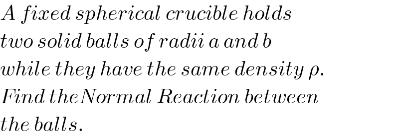 A fixed spherical crucible holds  two solid balls of radii a and b  while they have the same density ρ.  Find theNormal Reaction between  the balls.  