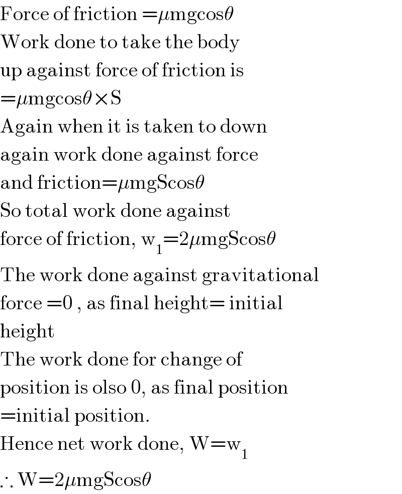Force of friction =μmgcosθ  Work done to take the body  up against force of friction is  =μmgcosθ×S  Again when it is taken to down  again work done against force  and friction=μmgScosθ  So total work done against  force of friction, w_1 =2μmgScosθ  The work done against gravitational  force =0 , as final height= initial  height  The work done for change of  position is olso 0, as final position  =initial position.  Hence net work done, W=w_1   ∴ W=2μmgScosθ  