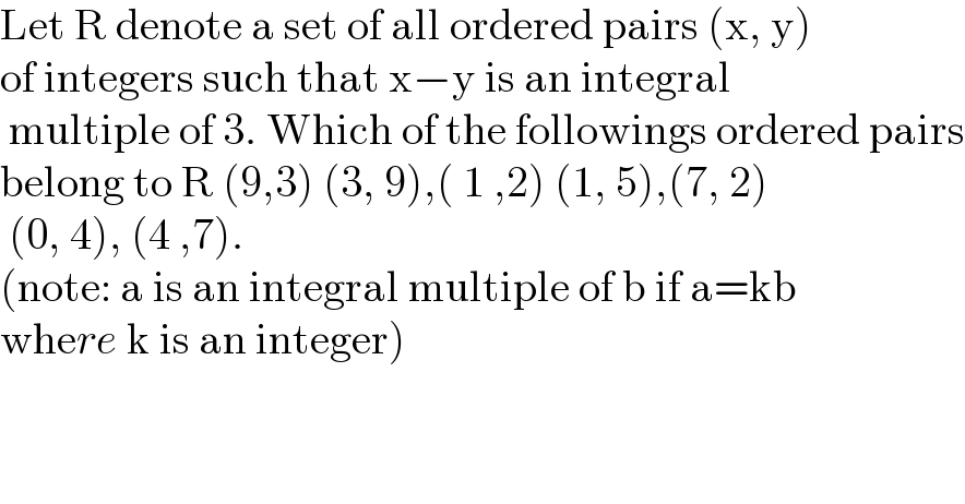 Let R denote a set of all ordered pairs (x, y)   of integers such that x−y is an integral   multiple of 3. Which of the followings ordered pairs  belong to R (9,3) (3, 9),( 1 ,2) (1, 5),(7, 2)   (0, 4), (4 ,7).  (note: a is an integral multiple of b if a=kb  where k is an integer)  