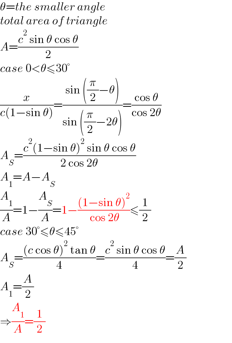 θ=the smaller angle  total area of triangle  A=((c^2  sin θ cos θ)/2)  case 0<θ≤30°  (x/(c(1−sin θ)))=((sin ((π/2)−θ))/(sin ((π/2)−2θ)))=((cos θ)/(cos 2θ))  A_S =((c^2 (1−sin θ)^2  sin θ cos θ)/(2 cos 2θ))  A_1 =A−A_S   (A_1 /A)=1−(A_S /A)=1−(((1−sin θ)^2 )/( cos 2θ))≤(1/2)  case 30°≤θ≤45°  A_S =(((c cos θ)^2  tan θ)/4)=((c^2  sin θ cos θ)/4)=(A/2)  A_1 =(A/2)  ⇒(A_1 /A)=(1/2)  
