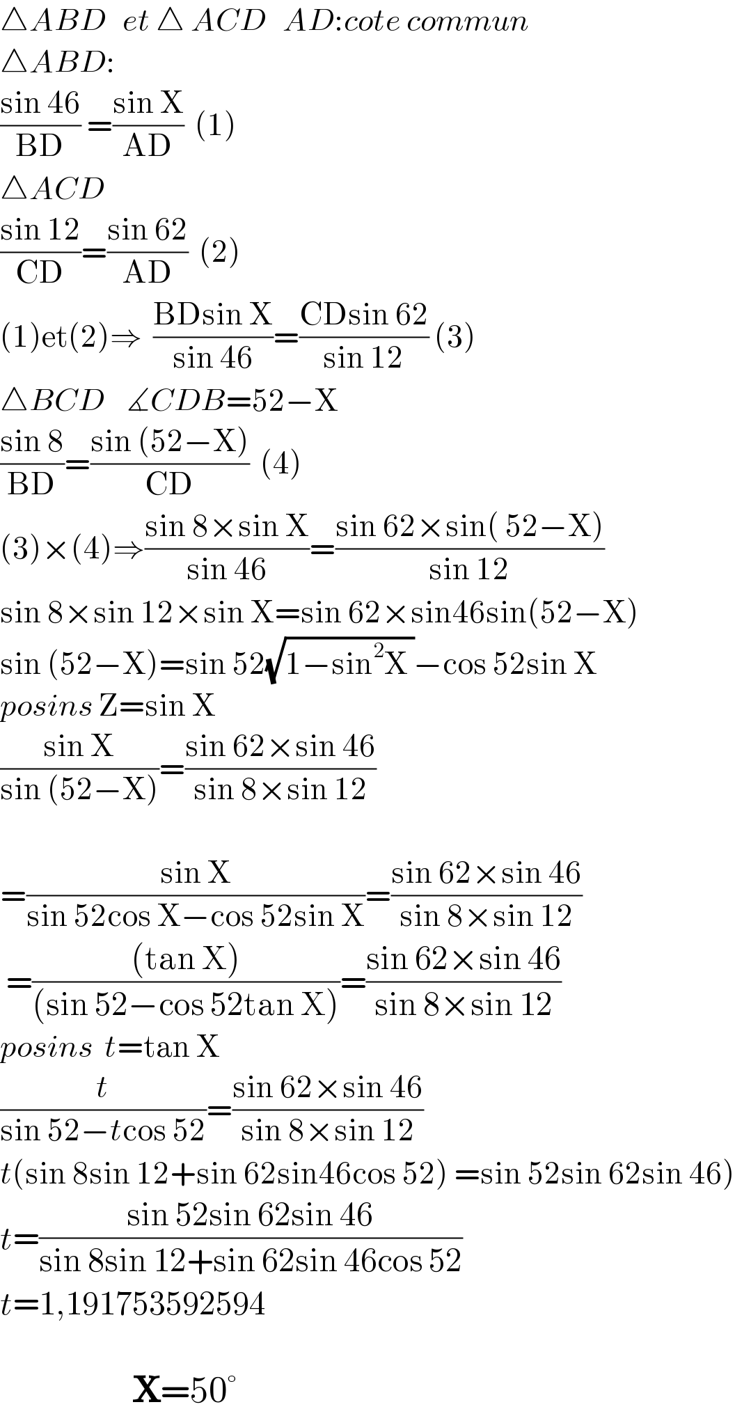 △ABD   et △ ACD   AD:cote commun  △ABD:    ((sin 46)/(BD)) =((sin X)/(AD))  (1)  △ACD  ((sin 12)/(CD))=((sin 62)/(AD))  (2)  (1)et(2)⇒  ((BDsin X)/(sin 46))=((CDsin 62)/(sin 12)) (3)  △BCD    ∡CDB=52−X  ((sin 8)/(BD))=((sin (52−X))/(CD))  (4)  (3)×(4)⇒((sin 8×sin X)/(sin 46))=((sin 62×sin( 52−X))/(sin 12))  sin 8×sin 12×sin X=sin 62×sin46sin(52−X)    sin (52−X)=sin 52(√(1−sin^2 X ))−cos 52sin X  posins Z=sin X   ((sin X)/(sin (52−X)))=((sin 62×sin 46)/(sin 8×sin 12))    =((sin X)/(sin 52cos X−cos 52sin X))=((sin 62×sin 46)/(sin 8×sin 12))   =(((tan X))/((sin 52−cos 52tan X)))=((sin 62×sin 46)/(sin 8×sin 12))  posins  t=tan X  (t/(sin 52−tcos 52))=((sin 62×sin 46)/(sin 8×sin 12))  t(sin 8sin 12+sin 62sin46cos 52) =sin 52sin 62sin 46)  t=((sin 52sin 62sin 46)/(sin 8sin 12+sin 62sin 46cos 52))  t=1,191753592594                       X=50°  