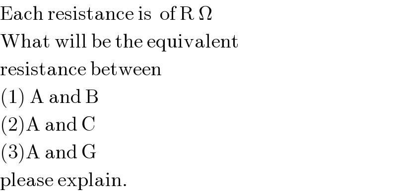 Each resistance is  of R Ω  What will be the equivalent  resistance between  (1) A and B  (2)A and C  (3)A and G  please explain.  